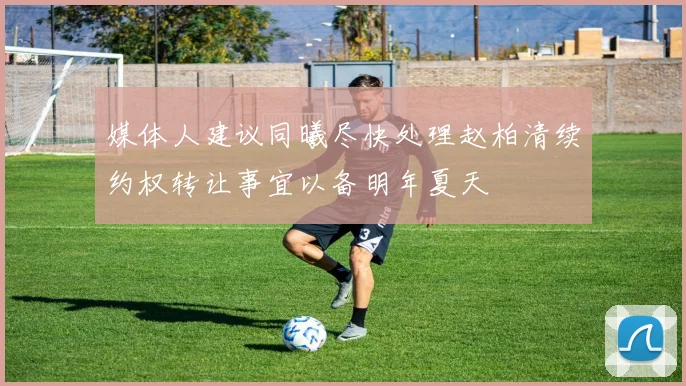 媒体人建议同曦尽快处理赵柏清续约权转让事宜以备明年夏天