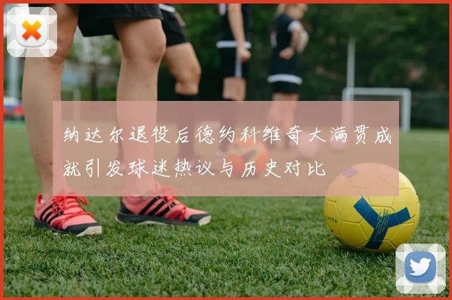 纳达尔退役后德约科维奇大满贯成就引发球迷热议与历史对比