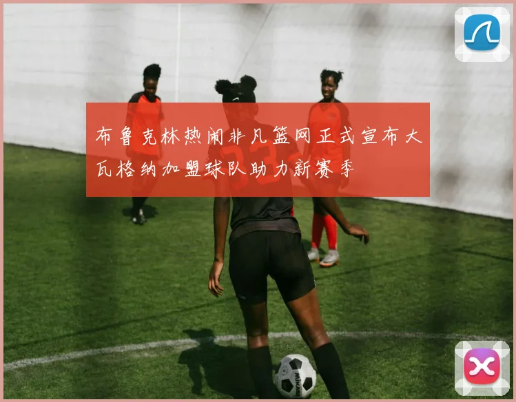 布鲁克林热闹非凡篮网正式宣布大瓦格纳加盟球队助力新赛季