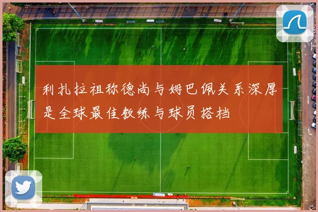 利扎拉祖称德尚与姆巴佩关系深厚是全球最佳教练与球员搭档