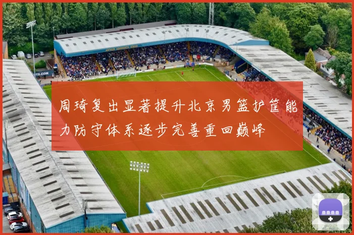 周琦复出显著提升北京男篮护筐能力防守体系逐步完善重回巅峰